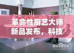 革命性厨艺大师新品发布,科技重塑烹饪艺术,未来厨房魔法时刻体验记
