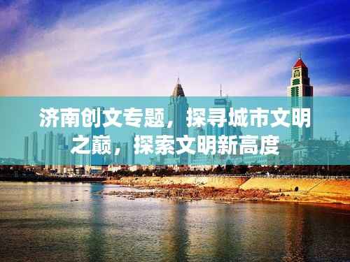 济南创文专题，探寻城市文明之巅，探索文明新高度